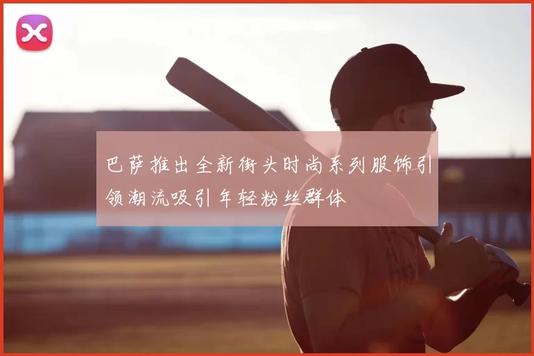 巴萨推出全新街头时尚系列服饰引领潮流吸引年轻粉丝群体