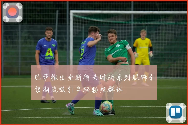 巴萨推出全新街头时尚系列服饰引领潮流吸引年轻粉丝群体