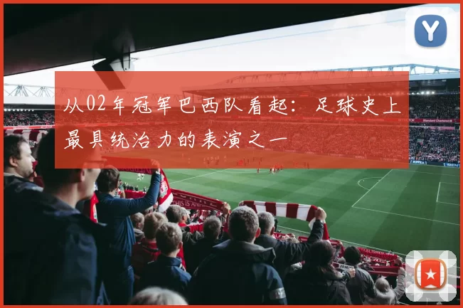 从02年冠军巴西队看起:足球史上最具统治力的表演之一