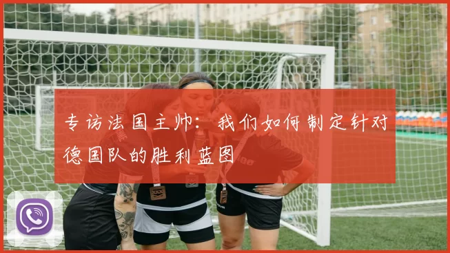 专访法国主帅：我们如何制定针对德国队的胜利蓝图