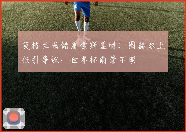 英格兰或错看索斯盖特:图赫尔上任引争议,世界杯前景不明