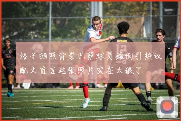格子晒照背景巴萨球员瘫倒引热议配文直言这张照片实在太狠了