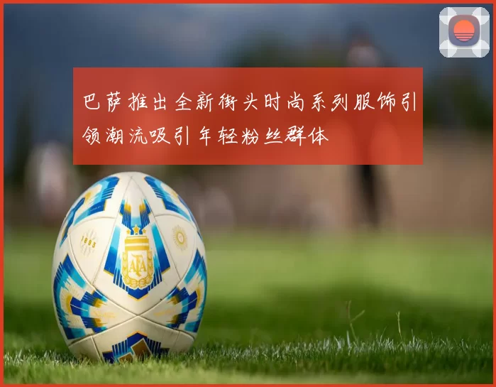 巴萨推出全新街头时尚系列服饰引领潮流吸引年轻粉丝群体