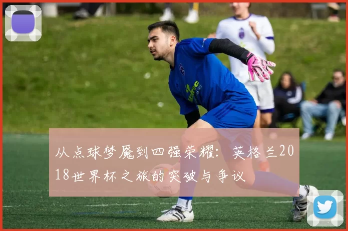 从点球梦魇到四强荣耀:英格兰2018世界杯之旅的突破与争议