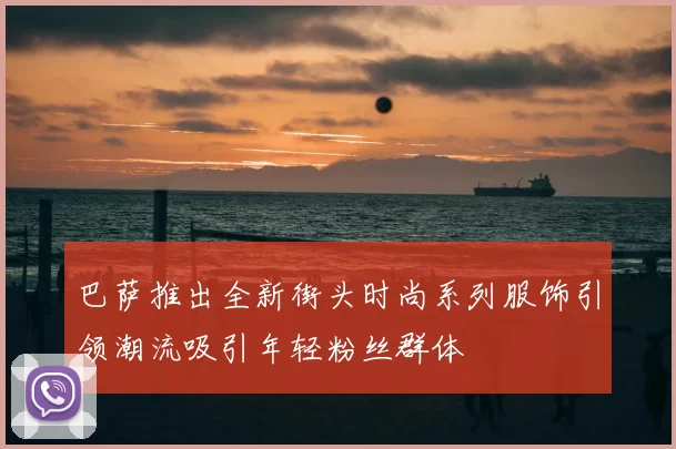巴萨推出全新街头时尚系列服饰引领潮流吸引年轻粉丝群体