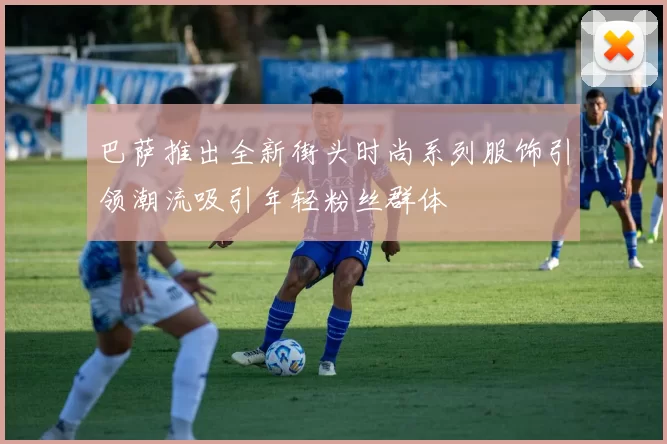 巴萨推出全新街头时尚系列服饰引领潮流吸引年轻粉丝群体
