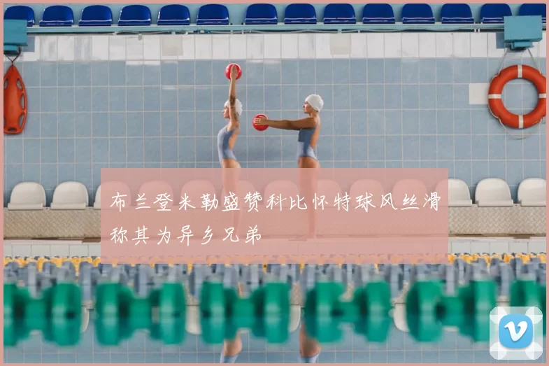 布兰登米勒盛赞科比怀特球风丝滑称其为异乡兄弟