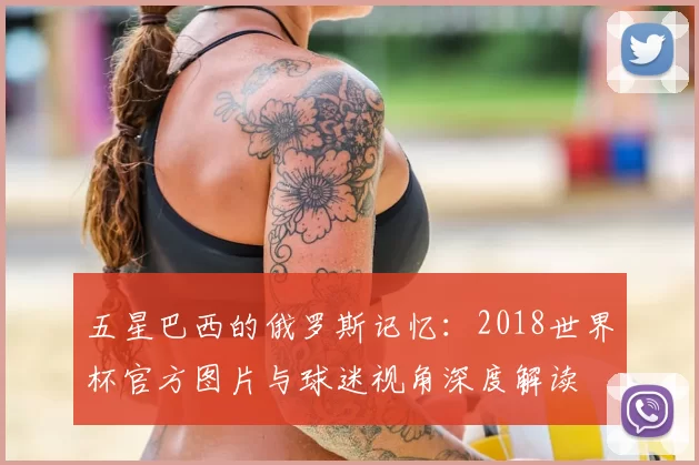 五星巴西的俄罗斯记忆：2018世界杯官方图片与球迷视角深度解读