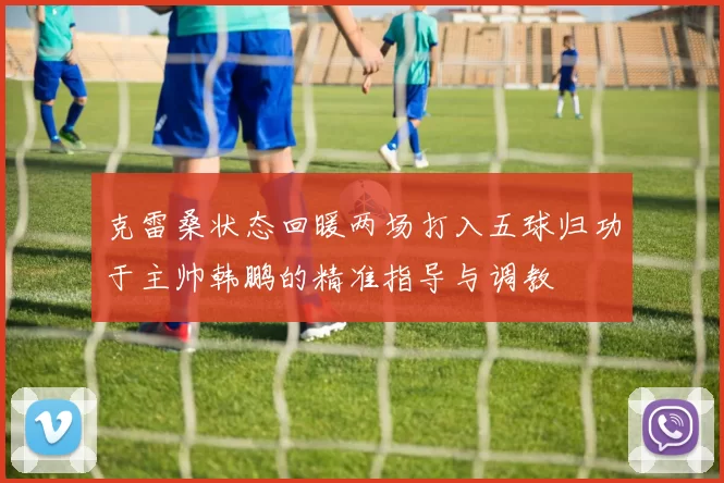 克雷桑状态回暖两场打入五球归功于主帅韩鹏的精准指导与调教
