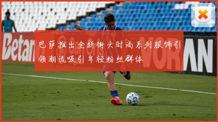 巴萨推出全新街头时尚系列服饰引领潮流吸引年轻粉丝群体