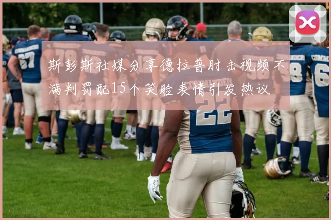 斯彭斯社媒分享德拉普肘击视频不满判罚配15个笑脸表情引发热议