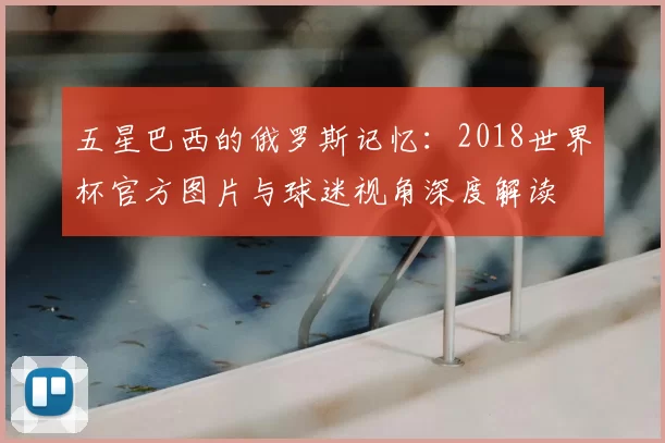 五星巴西的俄罗斯记忆：2018世界杯官方图片与球迷视角深度解读