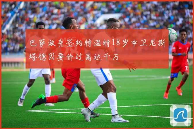 巴萨放弃签约特温特18岁中卫尼斯塔德因要价过高达千万