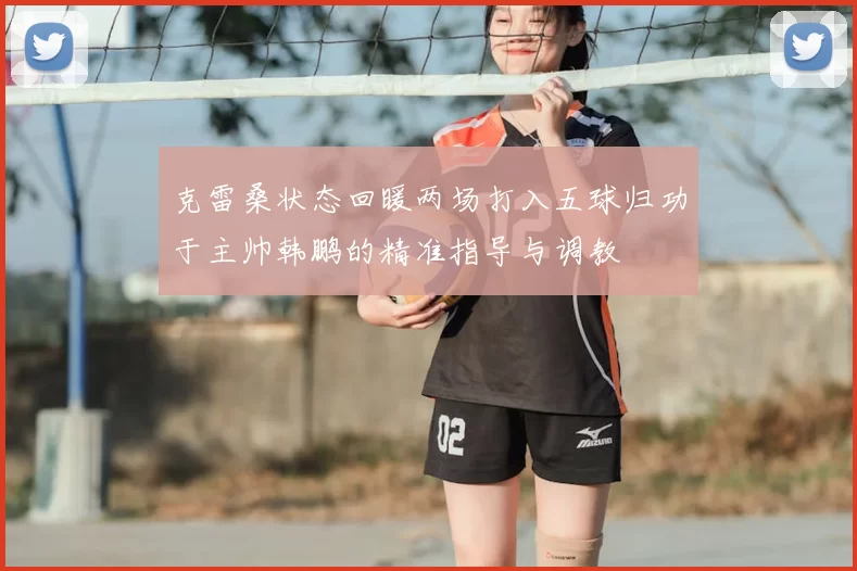 克雷桑状态回暖两场打入五球归功于主帅韩鹏的精准指导与调教