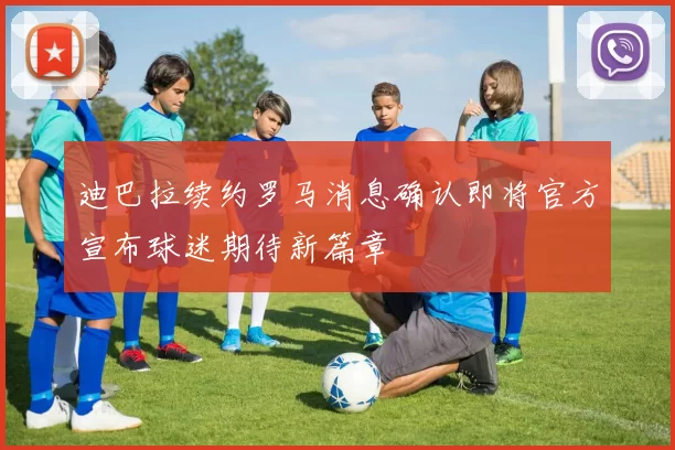 迪巴拉续约罗马消息确认即将官方宣布球迷期待新篇章