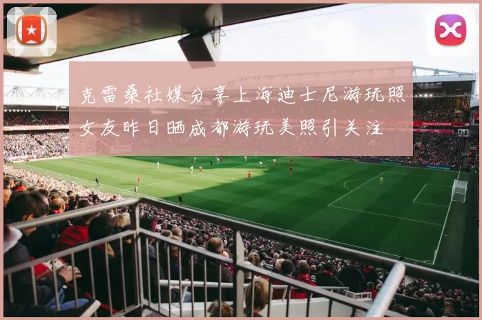 克雷桑社媒分享上海迪士尼游玩照女友昨日晒成都游玩美照引关注