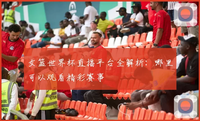 女篮世界杯直播平台全解析:哪里可以观看精彩赛事
