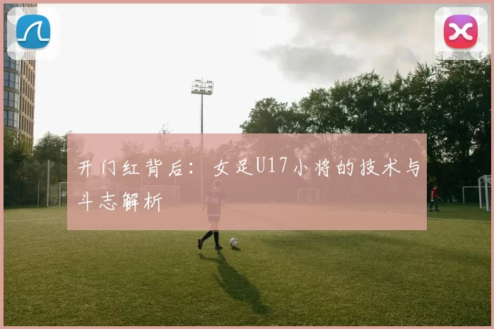 开门红背后:女足U17小将的技术与斗志解析
