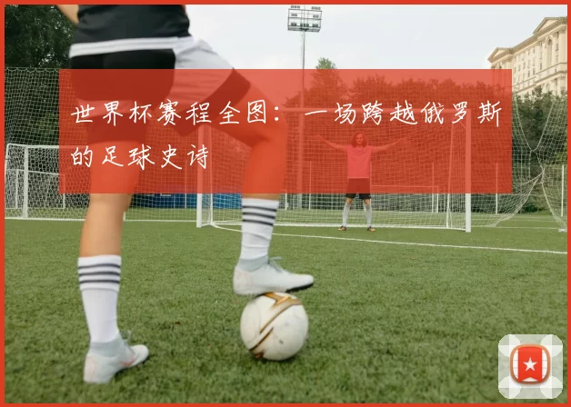 世界杯赛程全图:一场跨越俄罗斯的足球史诗
