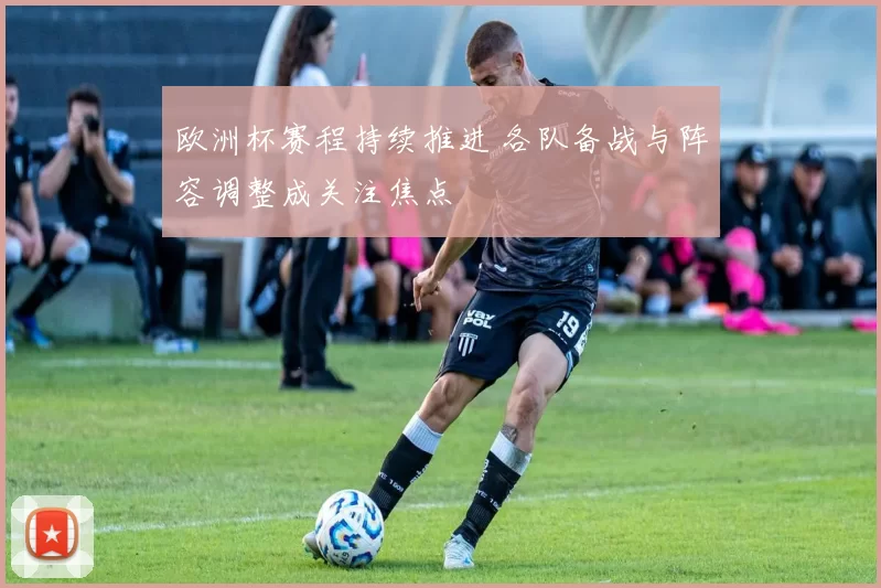 欧洲杯赛程持续推进 各队备战与阵容调整成关注焦点
