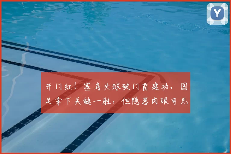 开门红！塞鸟头球破门首建功，国足拿下关键一胜，但隐患肉眼可见