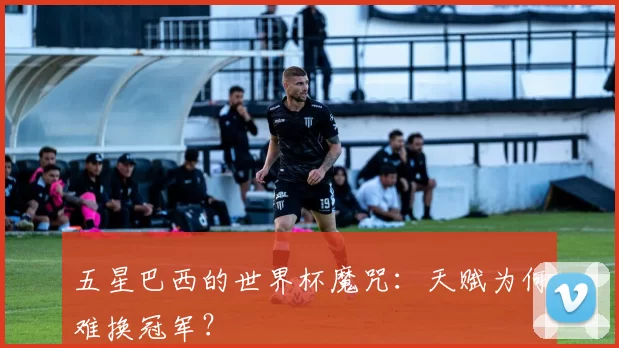 五星巴西的世界杯魔咒:天赋为何难换冠军?