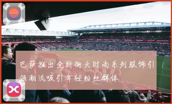 巴萨推出全新街头时尚系列服饰引领潮流吸引年轻粉丝群体