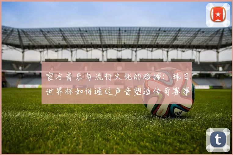 官方音乐与流行文化的碰撞:韩日世界杯如何通过声音塑造传奇赛事