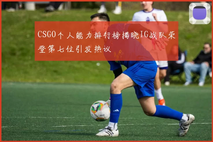 CSGO个人能力排行榜揭晓IG战队荣登第七位引发热议