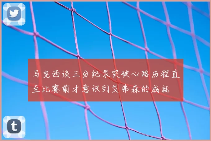马克西谈三分纪录突破心路历程直至比赛前才意识到艾弗森的成就