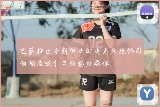 巴萨推出全新街头时尚系列服饰引领潮流吸引年轻粉丝群体