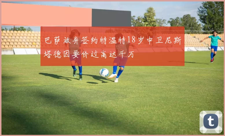 巴萨放弃签约特温特18岁中卫尼斯塔德因要价过高达千万