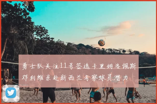 勇士队关注11号签选卡里姆洛佩斯邓利维亲赴新西兰考察球员潜力