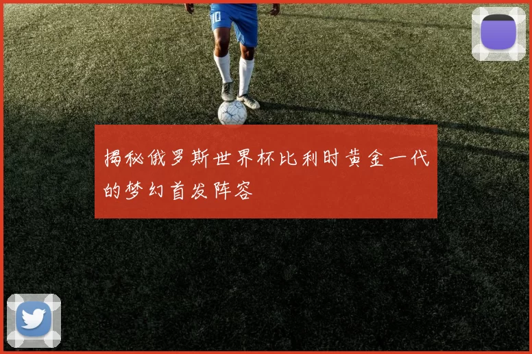 揭秘俄罗斯世界杯比利时黄金一代的梦幻首发阵容