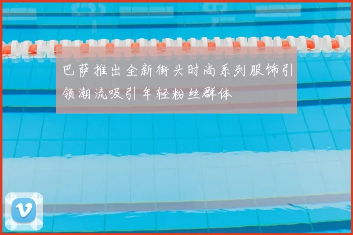 巴萨推出全新街头时尚系列服饰引领潮流吸引年轻粉丝群体