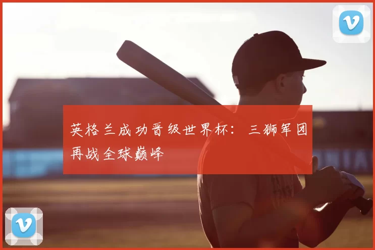 英格兰成功晋级世界杯:三狮军团再战全球巅峰