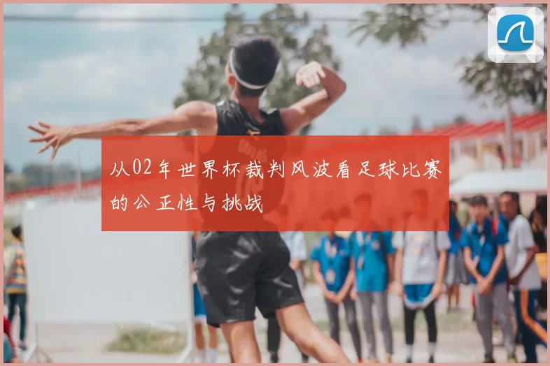 从02年世界杯裁判风波看足球比赛的公正性与挑战