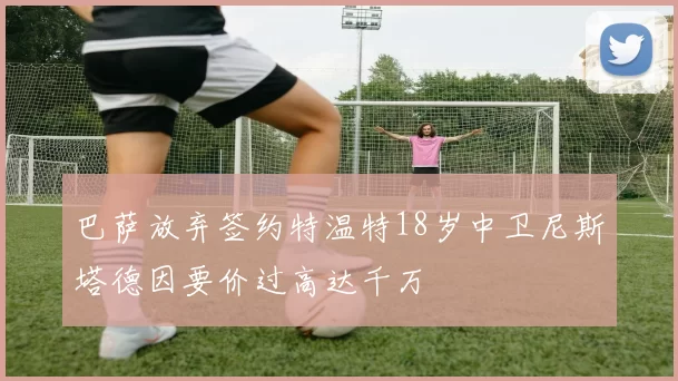 巴萨放弃签约特温特18岁中卫尼斯塔德因要价过高达千万