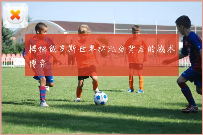 揭秘俄罗斯世界杯比分背后的战术博弈