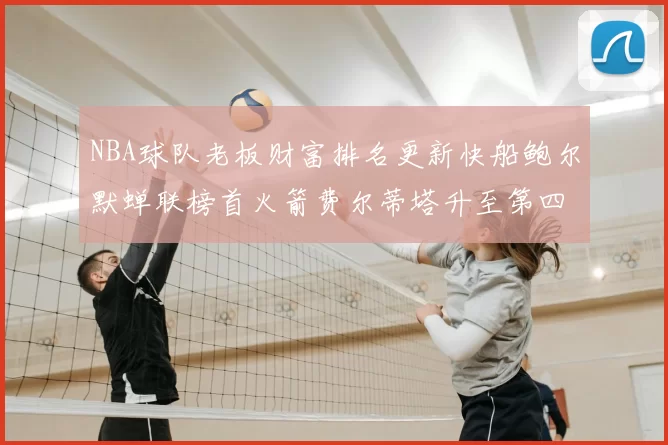 NBA球队老板财富排名更新快船鲍尔默蝉联榜首火箭费尔蒂塔升至第四