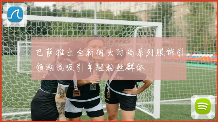 巴萨推出全新街头时尚系列服饰引领潮流吸引年轻粉丝群体
