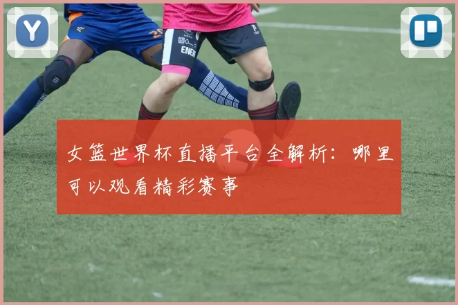 女篮世界杯直播平台全解析:哪里可以观看精彩赛事