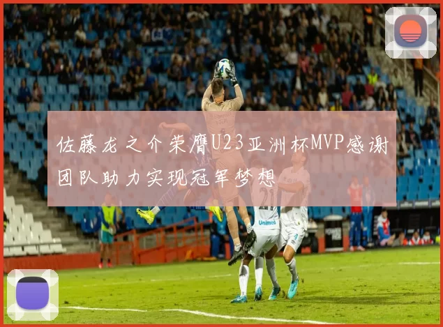 佐藤龙之介荣膺U23亚洲杯MVP感谢团队助力实现冠军梦想