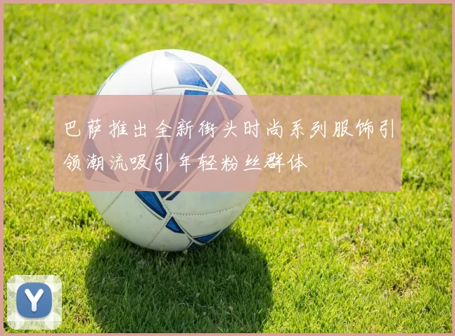 巴萨推出全新街头时尚系列服饰引领潮流吸引年轻粉丝群体