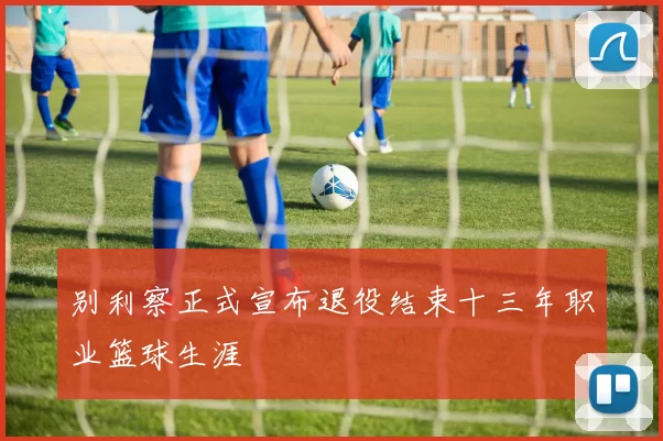 别利察正式宣布退役结束十三年职业篮球生涯