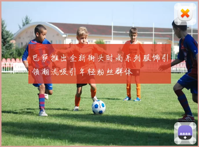 巴萨推出全新街头时尚系列服饰引领潮流吸引年轻粉丝群体
