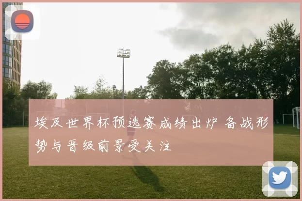 埃及世界杯预选赛成绩出炉 备战形势与晋级前景受关注