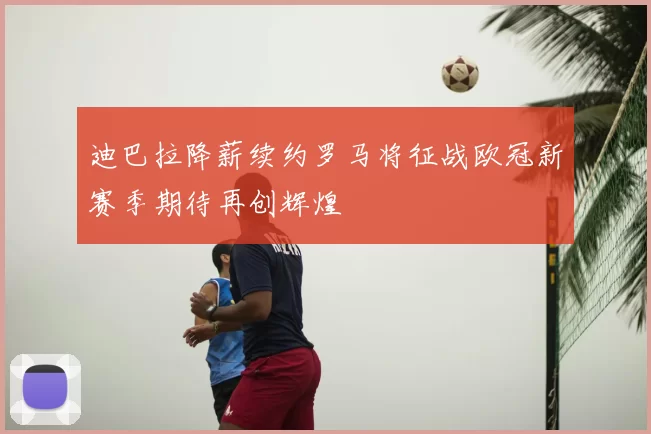 迪巴拉降薪续约罗马将征战欧冠新赛季期待再创辉煌