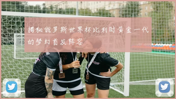 揭秘俄罗斯世界杯比利时黄金一代的梦幻首发阵容