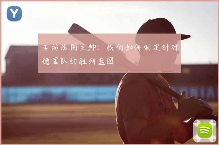 专访法国主帅：我们如何制定针对德国队的胜利蓝图